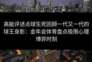 高能评述点球生死回顾一代又一代的球王身影：金年会体育盘点极限心理博弈时刻