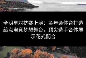 全明星对抗赛上演：金年会体育打造给点电竞梦想舞台，顶尖选手合体展示花式配合