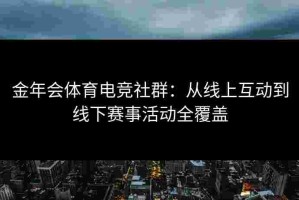 金年会体育电竞社群：从线上互动到线下赛事活动全覆盖