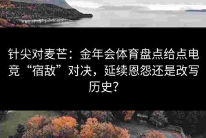 针尖对麦芒：金年会体育盘点给点电竞“宿敌”对决，延续恩怨还是改写历史？
