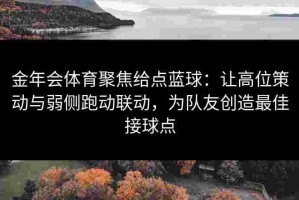 金年会体育聚焦给点蓝球：让高位策动与弱侧跑动联动，为队友创造最佳接球点