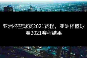 亚洲杯篮球赛2021赛程，亚洲杯篮球赛2021赛程结果