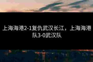上海海港2-1复仇武汉长江，上海海港队3-0武汉队