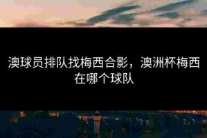 澳球员排队找梅西合影，澳洲杯梅西在哪个球队