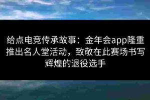 给点电竞传承故事：金年会app隆重推出名人堂活动，致敬在此赛场书写辉煌的退役选手