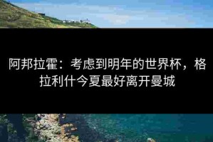 阿邦拉霍：考虑到明年的世界杯，格拉利什今夏最好离开曼城