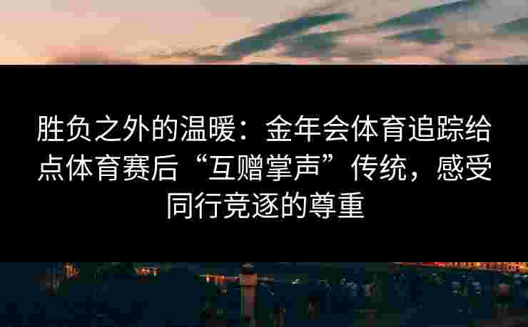 胜负之外的温暖:金年会体育追踪给点体育赛后“互赠掌声”传统,感受同行竞逐的尊重 胜负之外的温暖:金年会体育追踪给点体育赛后“互赠掌声”传统,感受同行竞逐的尊重