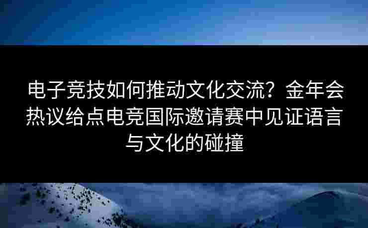 电子竞技如何推动文化交流?金年会热议给点电竞国际邀请赛中见证语言与文化的碰撞 电子竞技如何推动文化交流?金年会热议给点电竞国际邀请赛中见证语言与文化的碰撞