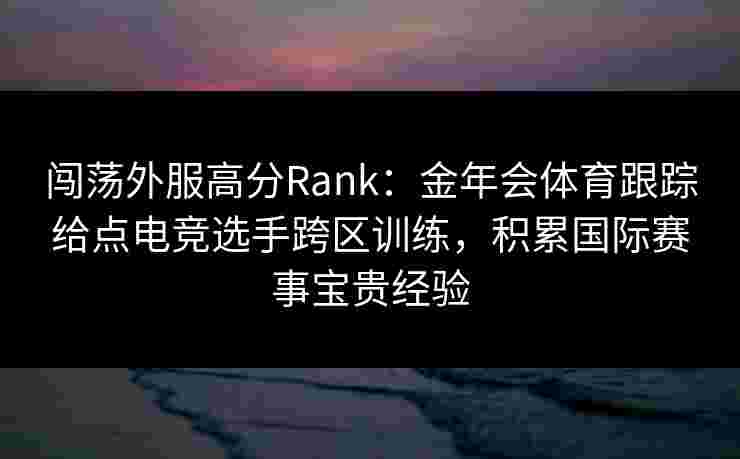 闯荡外服高分Rank:金年会体育跟踪给点电竞选手跨区训练,积累国际赛事宝贵经验 闯荡外服高分Rank:金年会体育跟踪给点电竞选手跨区训练,积累国际赛事宝贵经验