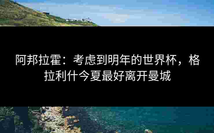 阿邦拉霍:考虑到明年的世界杯,格拉利什今夏最好离开曼城 阿邦拉霍:考虑到明年的世界杯,格拉利什今夏最好离开曼城