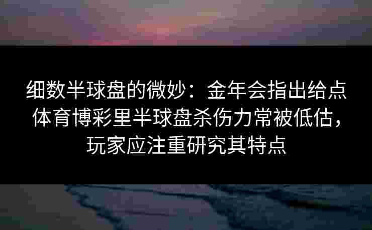 细数半球盘的微妙:金年会指出给点体育博彩里半球盘杀伤力常被低估,玩家应注重研究其特点 细数半球盘的微妙:金年会指出给点体育博彩里半球盘杀伤力常被低估,玩家应注重研究其特点