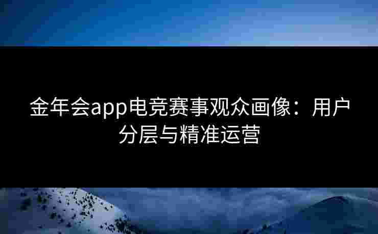 金年会app电竞赛事观众画像:用户分层与精准运营 金年会app电竞赛事观众画像:用户分层与精准运营
