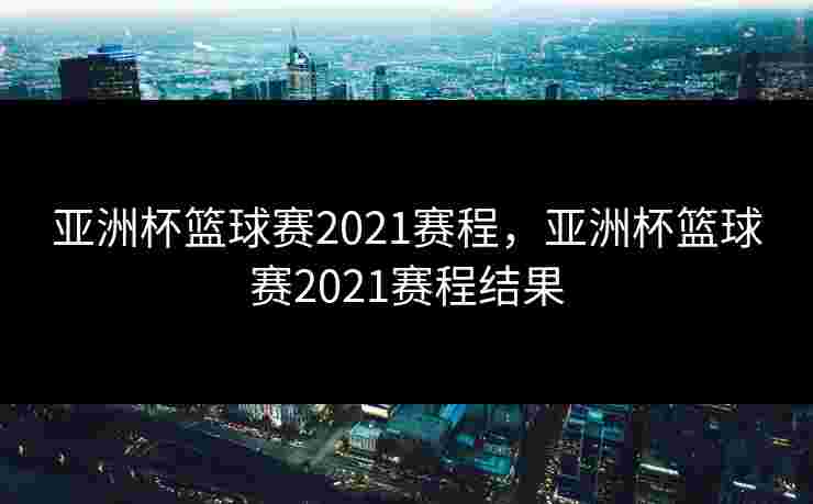 亚洲杯篮球赛2021赛程，亚洲杯篮球赛2021赛程结果