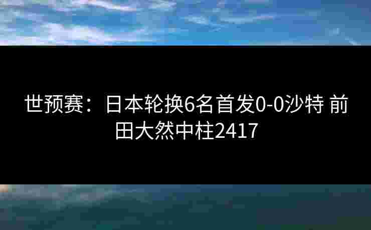 世预赛:日本轮换6名首发0-0沙特 前田大然中柱2417 世预赛:日本轮换6名首发0-0沙特 前田大然中柱2417