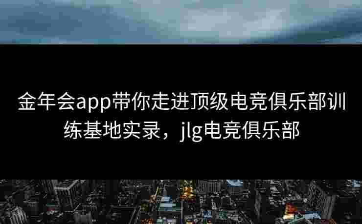 金年会app带你走进顶级电竞俱乐部训练基地实录,jlg电竞俱乐部 金年会app带你走进顶级电竞俱乐部训练基地实录,jlg电竞俱乐部